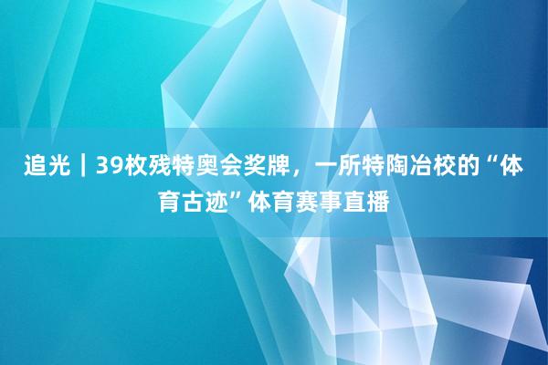 追光｜39枚残特奥会奖牌，一所特陶冶校的“体育古迹”体育赛事直播