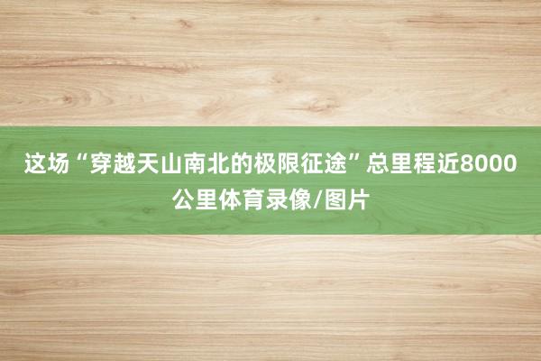 这场“穿越天山南北的极限征途”总里程近8000公里体育录像/图片