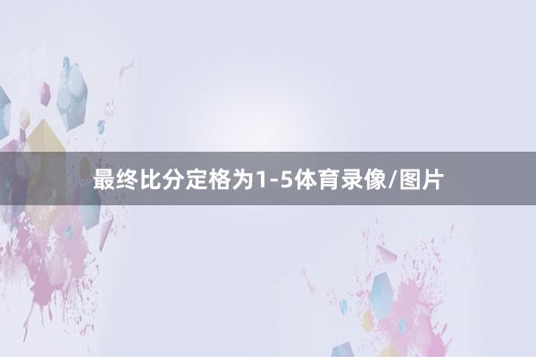 最终比分定格为1-5体育录像/图片